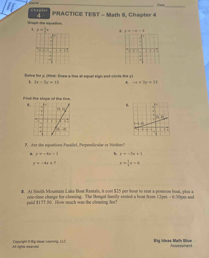 Name_
Date_
Chapter PRACTICE TEST - Math 8, Chapter 4
4
Graph the equation.
1. y= 2/3 x
2. y=-x-2
y
2
1
2
-3 -2      1 2 3 x -3 -2 -!-i 1 2 3 7
-2
-2
-3
-3
Solve for y. (Hint: Draw a line at equal sign and circle the y)
3. 2x-5y=15 4. -x+3y=12
Find the slope of the line.
5. 
6.
7. Are the equations Parallel, Perpendicular or Neither?
b.
a. y=-4x-1 y=-5x+1
y=-4x+7
y= 1/5 x-6
8. At Smith Mountain Lake Boat Rentals, it cost $25 per hour to rent a pontoon boat, plus a
one-time charge for cleaning. The Bengal family rented a boat from 12pm ,, 6:30 pm and
paid $177.50. How much was the cleaning fee?
Copyright @ Big Ideas Learning, LLC Big Ideas Math Blue
All rights reserved. Assessment