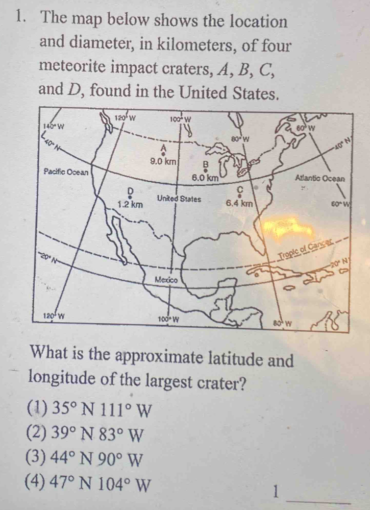 The map below shows the location
and diameter, in kilometers, of four
meteorite impact craters, A, B, C,
and D, found in the United States.
What is the approximate latitude and
longitude of the largest crater?
(1) 35°N111°W
(2) 39°N83°W
(3) 44°N90°W
(4) 47°N104°W
_1