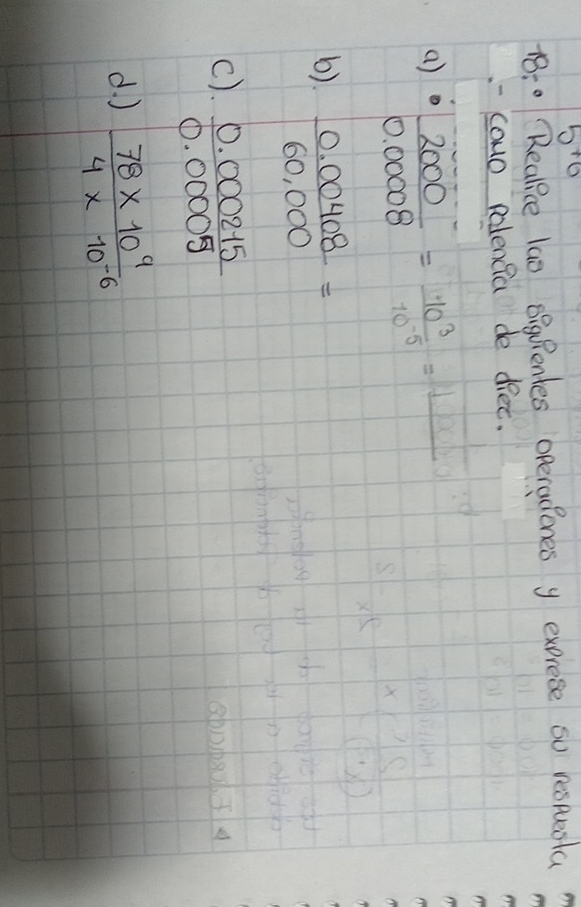 5^(+6)
18:0 Reakice lao OigRentes operadones y exprese so respuenta
-- cowo polenfa de diec.
a)  2000/0.0008 = 10^3/10^(-5) =
b)  (0.00408)/60,000 =
c).  (0.000215)/0.00005 
d. )  (78* 10^9)/4* 10^(-6) 