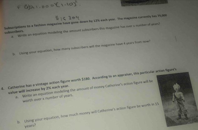 Subscriptions to a fashion magazine have gone down by 12% each year. The magazine currently has 79,000
a. Write an equation modeling the amount subscribers this magazine has over x number of years? 
subscribers. 
b. Using your equation, how many subscribers will the magazine have 4 years from now? 
4. Catherine has a vintage action figure worth $180. According to an appraiser, this particular action figure’s 
a. Write an equation modeling the amount of money Catherine’s action figure will be 
value will increase by 2% each year. 
worth over x number of years. 
b. Using your equation, how much money will Catherine’s action figure be worth in
years?