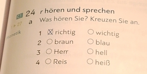 hören und sprechen 
27 
a Was hören Sie? Kreuzen Sie an. 
thonetik 
1 richtig wichtig 
2 braun blau 
3 Herr hell 
4 Reis heiß