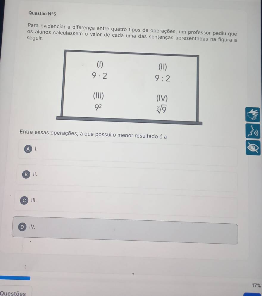 Questão N°5
Para evidenciar a diferença entre quatro tipos de operações, um professor pediu que
os alunos calculassem o valor de cada uma das sentenças apresentadas na figura a
seguir.
Entre essas operações, a que possui o menor resultado é a
AI.
B )I.
C III.
D IV.
17%
Questões