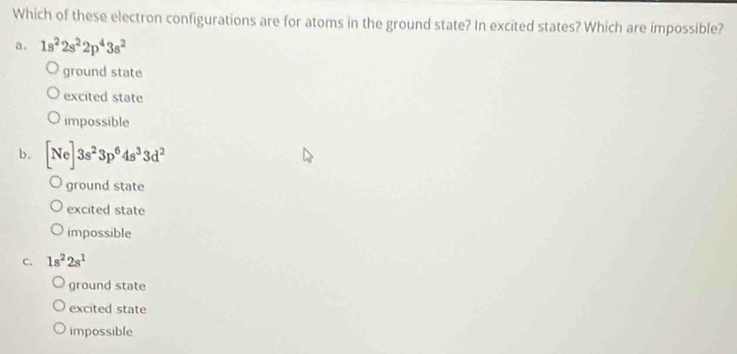 Which of these electron configurations are for atoms in the ground state? In excited states? Which are impossible?
a. 1s^22s^22p^43s^2
ground state
excited state
impossible
b. [Ne]3s^23p^64s^33d^2
ground state
excited state
impossible
C. 1s^22s^1
ground state
excited state
impossible