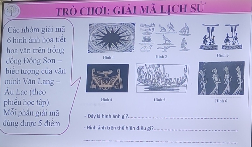 Trò Chơi: giải mã lịch sử 
Các nhóm giải mã
6 hình ảnh họa tiết 
hoa văn trên trồng Abenoy besuene 
đồng Đông Sơn - Hình l 
Hinh 2 Hình 3
biểu tượng của văn 
minh Văn Lang - 
Âu Lạc (theo 
Hình 4 Hinh 6
phiểu học tập). Hinh 5
Mỗi phần giải mã - Đây là hình ảnh gì?_ 
đúng được 5 điểm - Hình ảnh trên thể hiện điều gì?_ 
_