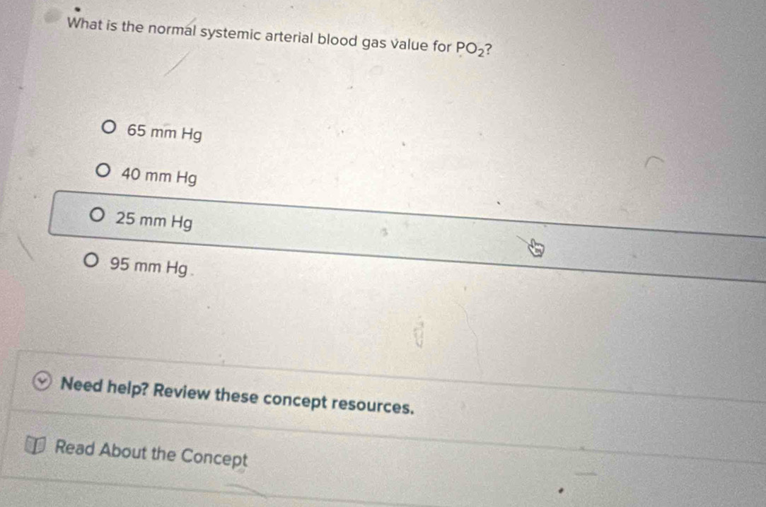 What is the normal systemic arterial blood gas value for PO_2 ?
65 mm Hg
40 mm Hg
25 mm Hg
95 mm Hg.
Need help? Review these concept resources.
Read About the Concept