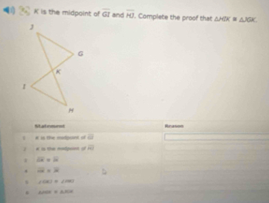 K is the midpoint of overline GI and overline HJ. Complete the proof that △ HIK≌ △ JGK. 
Statement Reason
* is the midpoint of overline omega 
# is the madpoint of overline HI
1 overline OR=overline B
4 overline HR=vector R
s ∠ GK)=∠ mKI
△ AOE≌ △ POK