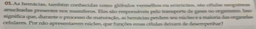 As hemácias, também conhecidas como glóbulos vermelhos ou eritrócios, são orlulas samguiseas 
anucleadas presentes nos mamíferos. Elas são responsáveis pelo transporte de gases no orgassma, laso 
signífica que, durante o processo de maturação, as hemácias perdem seu núceo e a maioria das organelas 
celulares. Por não apresentarem núcleo, que funções essas células deixam de desempenhar?