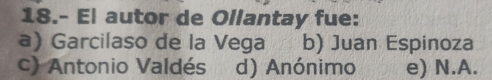 18.- El autor de Ollantay fue:
a) Garcilaso de la Vega b) Juan Espinoza
c) Antonio Valdés d) Anónimo e) N.A.