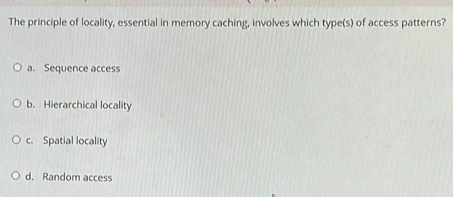 The principle of locality, essential in memory caching, involves which type(s) of access patterns?
a. Sequence access
b. Hierarchical locality
c. Spatial locality
d. Random access