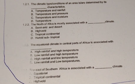 !.2.1. The climatic type/conditions of an area is/are determined by its
_characteristics
A. Temperature and rainfalt
B. Temperature and pressure
C. Temperature and moisture
D. Temperature
1 2.2. The North of Afica is mostly associated with a _climate
A. Sami-ard and desert
B. Highveld
C.Tropical continental
D. Humid sub- tropical
3. The equatorial climate in central parts of Africa is associated with
_
A. High rainfall and high temperature
B. Low rainfall and high temperature
C. High rainfall and low temperature
D. Low rainfall and Low temperatures.
The east of Southem Africa is associated with a _climate
∴ Equatorial
2. Tropical continental
C. Highveld