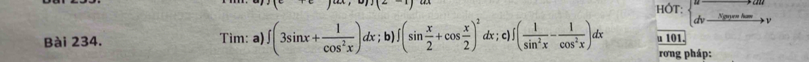 HÓT: 
dv Nguyễn ham 
Bài 234. Tìm: a) ∈t (3sin x+ 1/cos^2x )dx; b)∈t (sin  x/2 +cos  x/2 )^2dx; c)∈t ( 1/sin^2x - 1/cos^2x )dx u 101. 
rơng pháp: