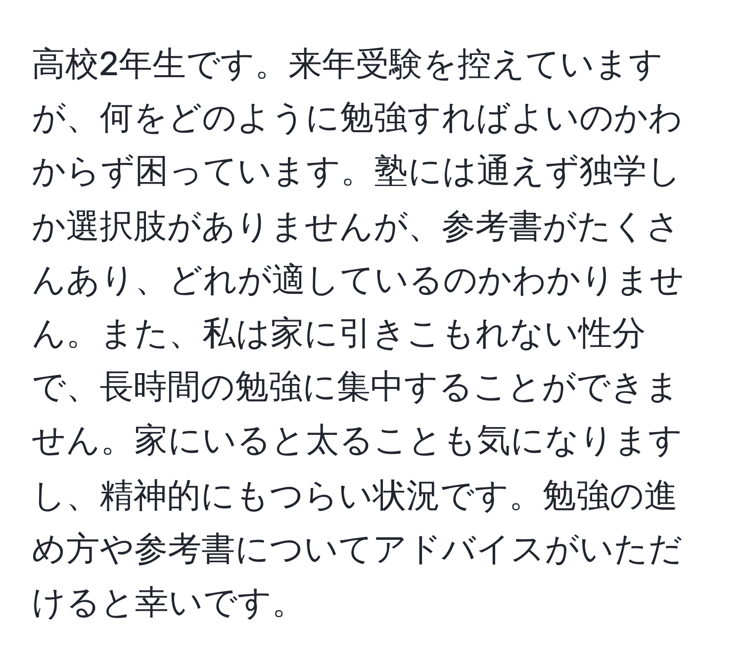 高校2年生です。来年受験を控えていますが、何をどのように勉強すればよいのかわからず困っています。塾には通えず独学しか選択肢がありませんが、参考書がたくさんあり、どれが適しているのかわかりません。また、私は家に引きこもれない性分で、長時間の勉強に集中することができません。家にいると太ることも気になりますし、精神的にもつらい状況です。勉強の進め方や参考書についてアドバイスがいただけると幸いです。