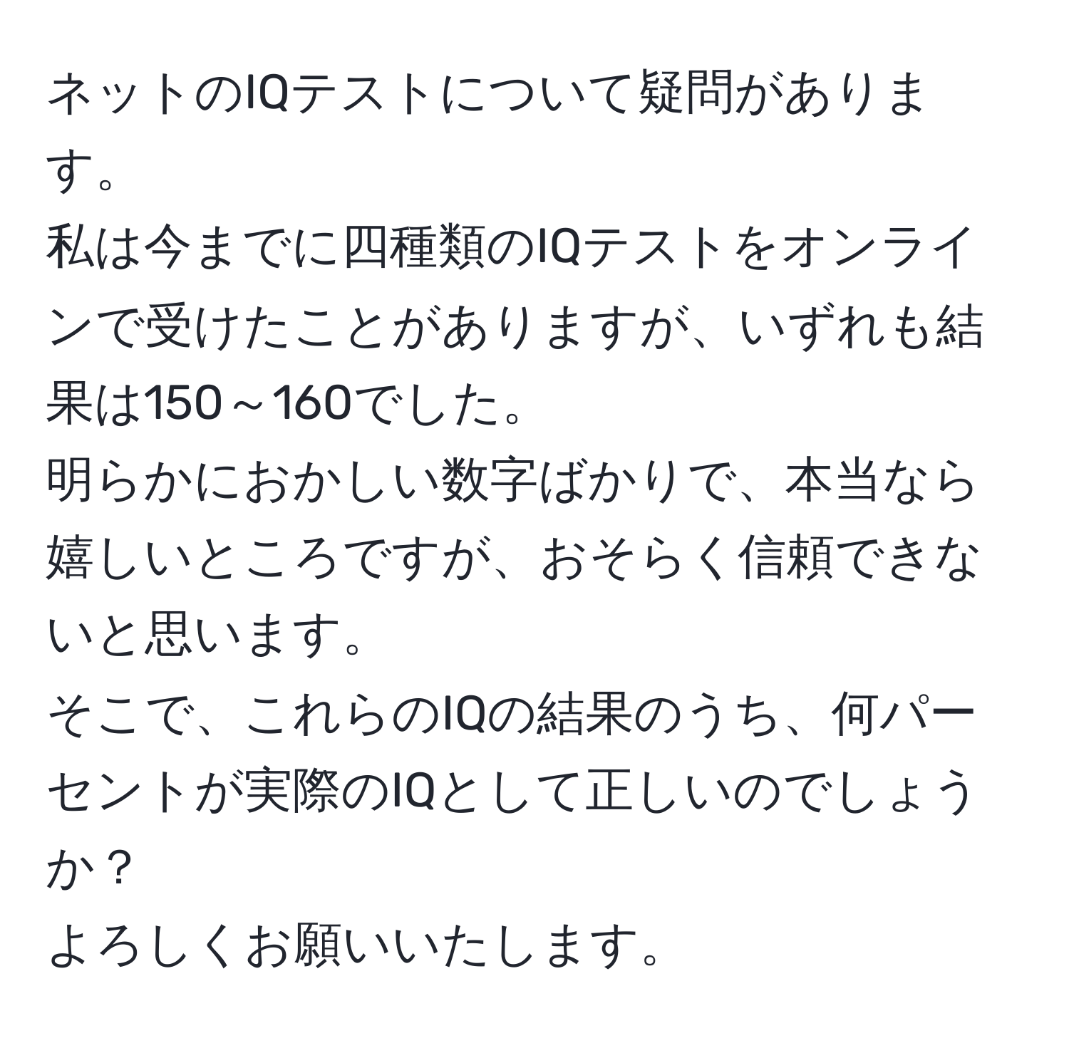 ネットのIQテストについて疑問があります。  
私は今までに四種類のIQテストをオンラインで受けたことがありますが、いずれも結果は150～160でした。  
明らかにおかしい数字ばかりで、本当なら嬉しいところですが、おそらく信頼できないと思います。  
そこで、これらのIQの結果のうち、何パーセントが実際のIQとして正しいのでしょうか？  
よろしくお願いいたします。