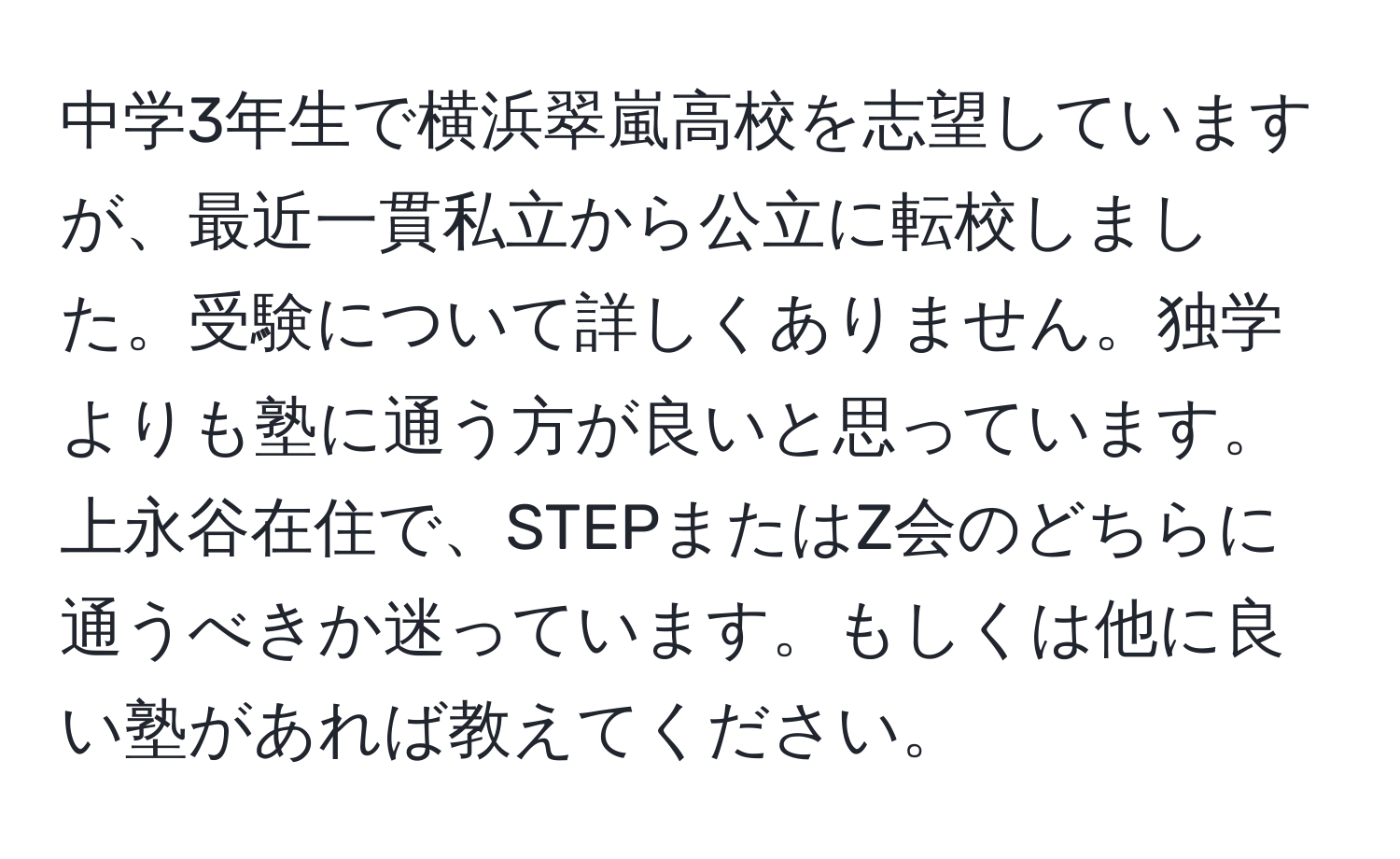 中学3年生で横浜翠嵐高校を志望していますが、最近一貫私立から公立に転校しました。受験について詳しくありません。独学よりも塾に通う方が良いと思っています。上永谷在住で、STEPまたはZ会のどちらに通うべきか迷っています。もしくは他に良い塾があれば教えてください。