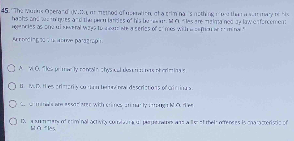 "The Modus Operandi (M.O.), or method of operation, of a criminal is nothing more than a summary of his
habits and techniques and the peculiarities of his behavior. M.O. files are maintained by law enforcement
agencies as one of several ways to associate a series of crimes with a particular criminal."
According to the above paragraph:
A. M.O. files primarily contain physical descriptions of criminals.
B. M.O. files primarily contain behavioral descriptions of criminals.
C. criminals are associated with crimes primarily through M.O. files.
D. a summary of criminal activity consisting of perpetrators and a list of their offenses is characteristic of
M.O. files.