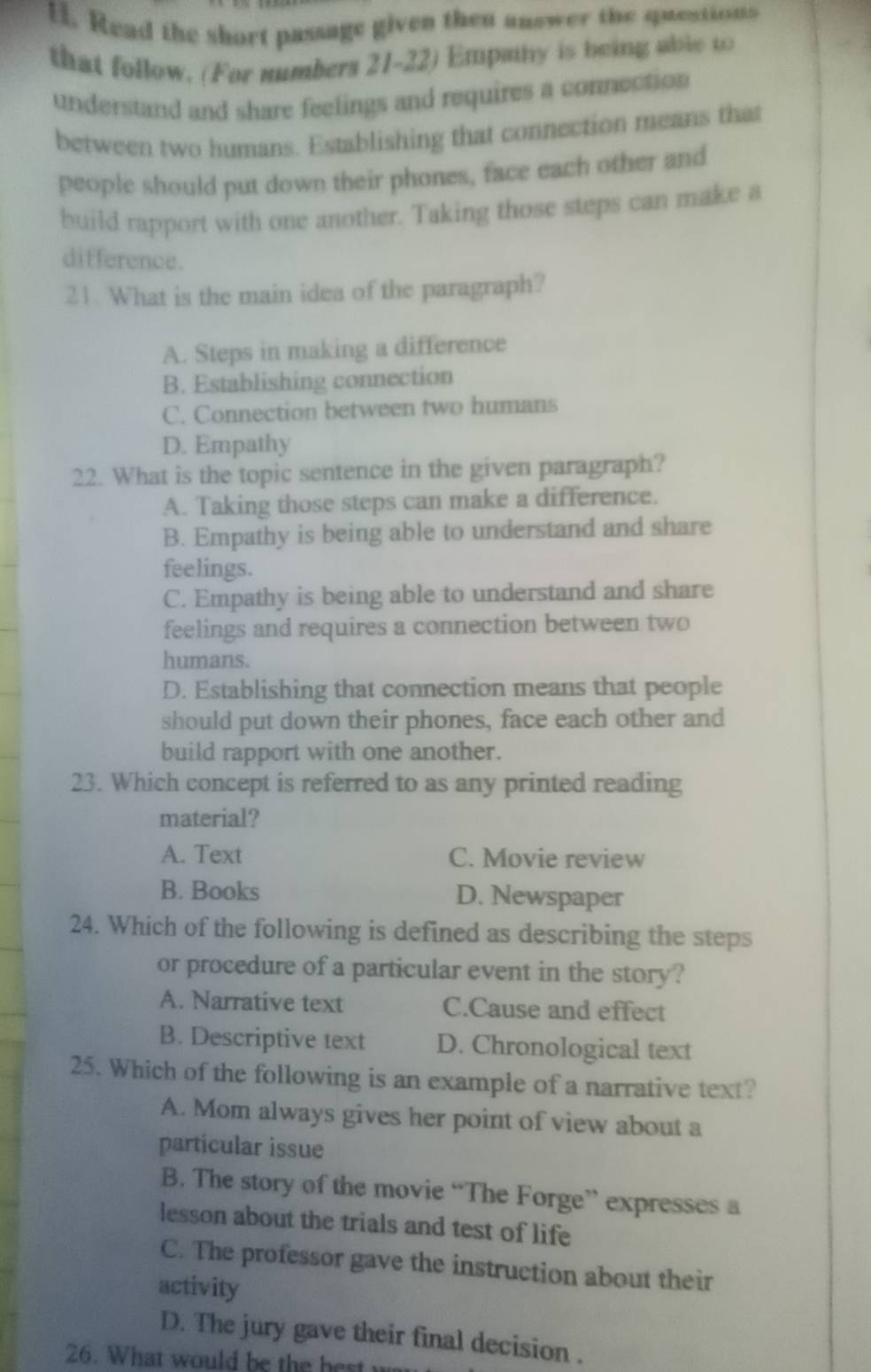 Read the short passage given then answer the questions
that follow. (For numbers 21-22) Empainy is being able to
understand and share feelings and requires a connection
between two humans. Establishing that connection means that
people should put down their phones, face each other and
build rapport with one another. Taking those steps can make a
difference.
21. What is the main idea of the paragraph?
A. Steps in making a difference
B. Establishing connection
C. Connection between two humans
D. Empathy
22. What is the topic sentence in the given paragraph?
A. Taking those steps can make a difference.
B. Empathy is being able to understand and share
feelings.
C. Empathy is being able to understand and share
feelings and requires a connection between two
humans.
D. Establishing that connection means that people
should put down their phones, face each other and
build rapport with one another.
23. Which concept is referred to as any printed reading
material?
A. Text C. Movie review
B. Books D. Newspaper
24. Which of the following is defined as describing the steps
or procedure of a particular event in the story?
A. Narrative text C.Cause and effect
B. Descriptive text D. Chronological text
25. Which of the following is an example of a narrative text?
A. Mom always gives her point of view about a
particular issue
B. The story of the movie “The Forge” expresses a
lesson about the trials and test of life
C. The professor gave the instruction about their
activity
D. The jury gave their final decision .
26. What would be the best