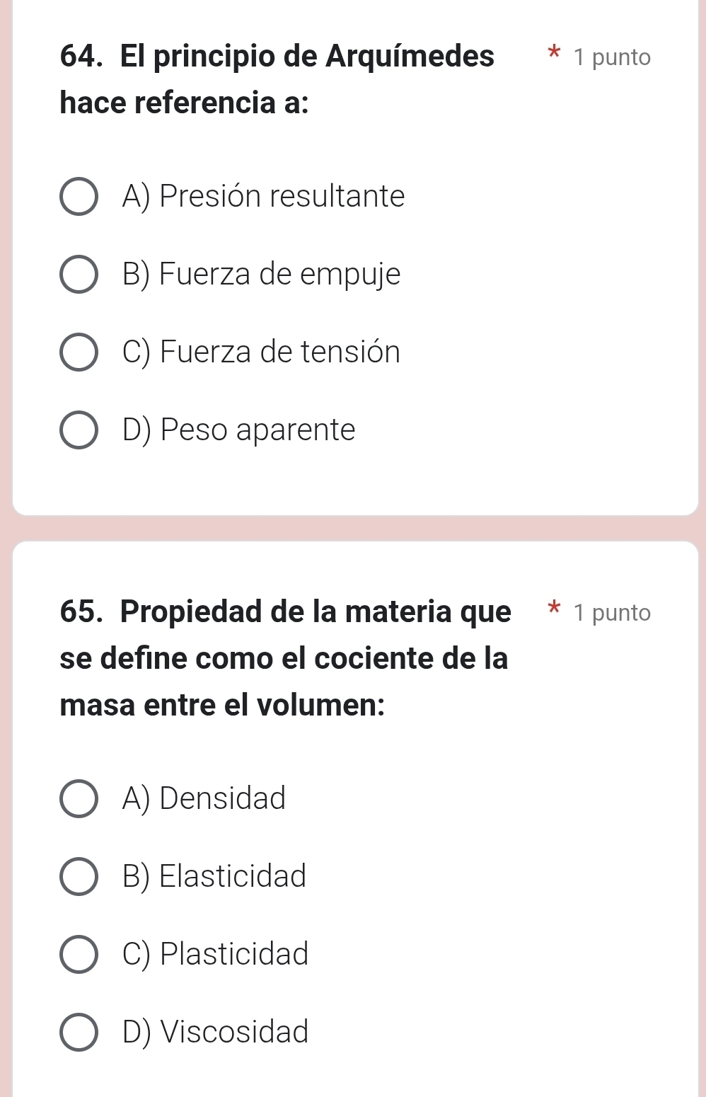 El principio de Arquímedes 1 punto
hace referencia a:
A) Presión resultante
B) Fuerza de empuje
C) Fuerza de tensión
D) Peso aparente
65. Propiedad de la materia que * 1 punto
se define como el cociente de la
masa entre el volumen:
A) Densidad
B) Elasticidad
C) Plasticidad
D) Viscosidad