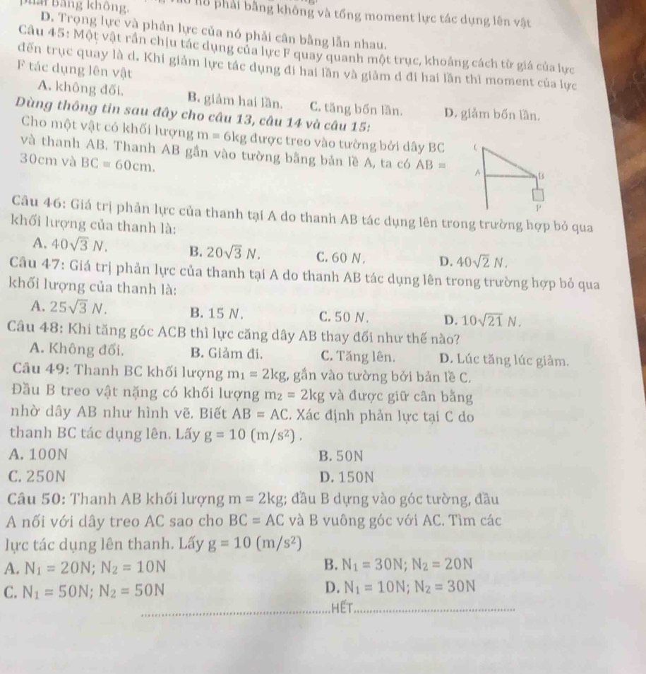 B i  Bảng không  0 l8 phải bằng không và tổng moment lực tác dụng lên vật
D. Trọng lực và phản lực của nó phải cân bằng lẫn nhau.
Câu 45: Một vật rần chịu tác dụng của lực F quay quanh một trục, khoảng cách từ giá của lực
đến trục quay là d. Khi giảm lực tác dụng đi hai lần và giảm d đi hai lần thì moment của lực
F tác dụng lên vật
A. không đối. B. giảm hai lần. C. tăng bốn lần. D. giảm bốn lần.
Dùng thông tin sau đây cho câu 13, câu 14 và câu 15:
Cho một vật có khối lượng m=6kg được treo vào tường bởi dây BC 
và thanh AB. Thanh AB gần vào tường bằng bản lề A, ta có AB= A B
30cm và BC=60cm.
1
Câu 46: Giá trị phản lực của thanh tại A do thanh AB tác dụng lên trong trường hợp bỏ qua
khối lượng của thanh là:
B. 20sqrt(3)N.
A. 40sqrt(3)N. C. 60 N . D. 40sqrt(2)N.
Câu 47: Giá trị phản lực của thanh tại A do thanh AB tác dụng lên trong trường hợp bỏ qua
khối lượng của thanh là:
A. 25sqrt(3)N. B. 15 N. C. 50 N. D. 10sqrt(21)N.
Câu 48: Khi tăng góc ACB thì lực căng dây AB thay đối như thế nào?
A. Không đối. B. Giảm đi. C. Tăng lên. D. Lúc tăng lúc giảm.
Câu 49: Thanh BC khối lượng m_1=2kg , gắn vào tường bởi bản lề C.
Đầu B treo vật nặng có khối lượng m_2=2kg và được giữ cân bằng
nhờ dây AB như hình vẽ. Biết AB=AC. Xác định phản lực tại C do
thanh BC tác dụng lên. Lấy g=10(m/s^2).
A. 100N B. 50N
C. 250N D. 150N
Câu 50: Thanh AB khối lượng m=2kg; đầu B dựng vào góc tường, đầu
A nối với dây treo AC sao cho BC=AC và B vuông góc với AC. Tìm các
lực tác dụng lên thanh. Lấy g=10(m/s^2)
A. N_1=20N;N_2=10N B. N_1=30N;N_2=20N
D.
C. N_1=50N;N_2=50N N_1=10N;N_2=30N
_ H E T._