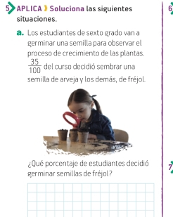 5>APLICA》Soluciona las siguientes 6 
situaciones. 
aLos estudiantes de sexto grado van a 
germinar una semilla para observar el 
proceso de crecimiento de las plantas.
 35/100  del curso decidió sembrar una 
semilla de arveja y los demás, de fréjol. 
¿Qué porcentaje de estudiantes decidió 
germinar semillas de fréjol?