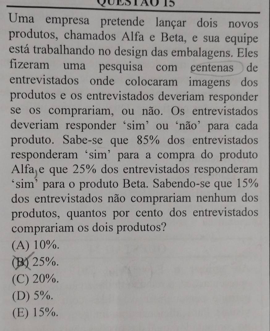 QUESTãoT5
Uma empresa pretende lançar dois novos
produtos, chamados Alfa e Beta, e sua equipe
está trabalhando no design das embalagens. Eles
fizeram uma pesquisa com centenas de
entrevistados onde colocaram imagens dos
produtos e os entrevistados deveriam responder
se os comprariam, ou não. Os entrevistados
deveriam responder‘sim’ ou ‘não’para cada
produto. Sabe-se que 85% dos entrevistados
responderam‘sim’para a compra do produto
Alfaje que 25% dos entrevistados responderam
‘sim’ para o produto Beta. Sabendo-se que 15%
dos entrevistados não comprariam nenhum dos
produtos, quantos por cento dos entrevistados
comprariam os dois produtos?
(A) 10%.
(B) 25%.
(C) 20%.
(D) 5%.
(E) 15%.