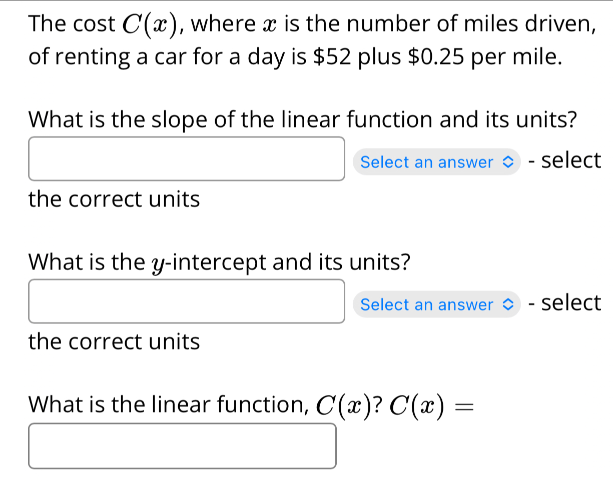 The cost C(x) , where x is the number of miles driven, 
of renting a car for a day is $52 plus $0.25 per mile. 
What is the slope of the linear function and its units? 
Select an answer select 
the correct units 
What is the y-intercept and its units? 
Select an answer - select 
the correct units 
What is the linear function, C(x) ? C(x)=