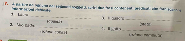 A partire da ognuno dei seguenti soggetti, scrivi due frasi contenenti predicati che forniscano le 
informazioni richieste. 
1. Laura _3. Il quadro_ 
(qualità) (stato) 
2. Mio padre _4. ll gatto 
_ 
(azione subita) (azione compiuta)