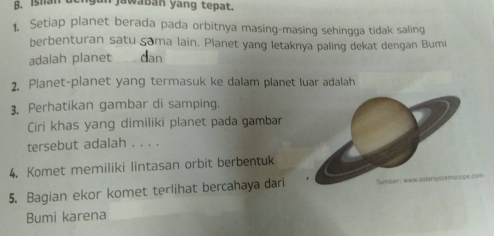 Istan de jan jawaban yang tepat. 
1. Setiap planet berada pada orbitnya masing-masing sehingga tidak saling 
berbenturan satu çama lain. Planet yang letaknya paling dekat dengan Bumi 
adalah planet 、. dan 
2. Planet-planet yang termasuk ke dalam planet luar adalah 
3. Perhatikan gambar di samping. 
Ciri khas yang dimiliki planet pada gambar 
tersebut adalah . . . . 
4. Komet memiliki lintasan orbit berbentuk 
5. Bagian ekor komet terlihat bercahaya dari 
com 
Bumi karena