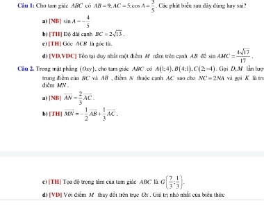 Cho tam giác ABC có AB=9, AC=5, cos A= 3/5  Các phát biểu sau đây đùng hay sai?
a) [NB]sin A=- 4/5 
b) [TH] Độ dài cạnh BC=2sqrt(13).
e) [TH] Góc ACB là góc tù
d) [ VD, VDC ] Tôn tại duy nhất một điểm M nằm trên cạnh AB đề sin AMC= 4sqrt(17)/17 . 
Câu 2, Trong mặt phẳng (Oxy), cho tam giác ABC có A(1;4), B(4;1), C(2;-4) Gọi D,M lần lượ
trung điểm của BC và AB , điểm N thuộc cạnh AC sao cho NC=2NA và gọi K là tru
điễm MN
a) [NB] overline AN= 2/3 overline AC.
b) [TH] vector MN=- 1/2 vector AB+ 1/3 vector AC.
e) [TH] Tọa độ trọng tâm của tam giác ABC là G( 7/3 : 1/3 ).
d) [VD] Với điểm Mỹ thay đổi trên trục Ox. Giả trị nhỏ nhất của biểu thức