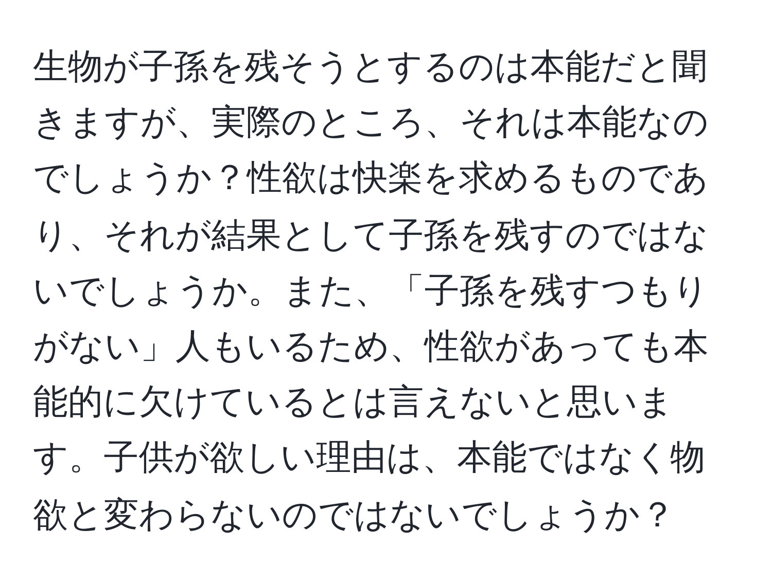 生物が子孫を残そうとするのは本能だと聞きますが、実際のところ、それは本能なのでしょうか？性欲は快楽を求めるものであり、それが結果として子孫を残すのではないでしょうか。また、「子孫を残すつもりがない」人もいるため、性欲があっても本能的に欠けているとは言えないと思います。子供が欲しい理由は、本能ではなく物欲と変わらないのではないでしょうか？