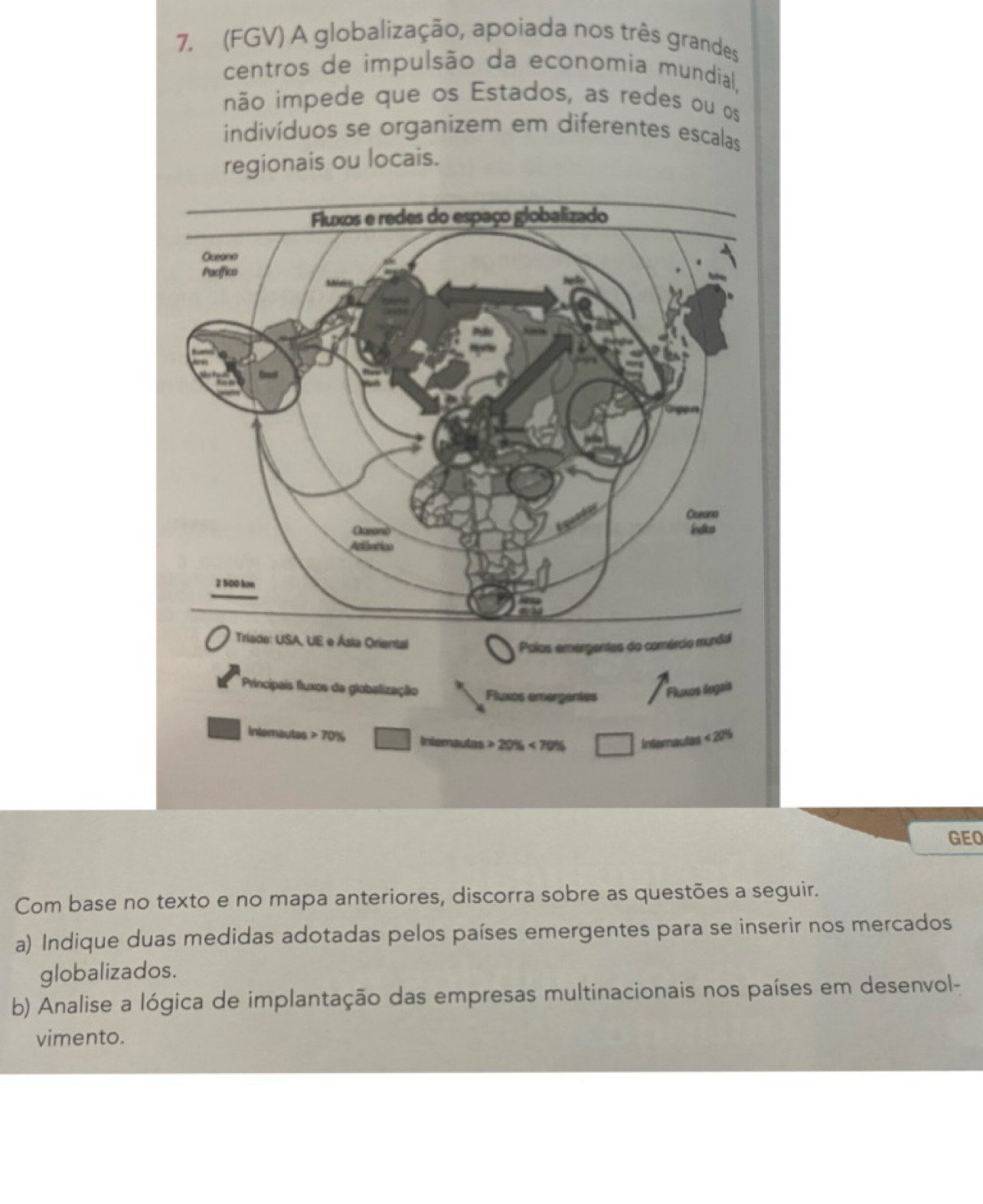 (FGV) A globalização, apoiada nos três grandes 
centros de impulsão da economia mundial, 
não impede que os Estados, as redes ou os 
indivíduos se organizem em diferentes escalas 
regionais ou locais. 
Triade: USA, UE e Ásia Oriental 
Polos emergentes do comércio mundial 
Principais fluxos da globalização Fluxos emergentes Fluxos ilogais 
intemautas 70% Intemautas 20% <70% □ Internautas <20%
GEO 
Com base no texto e no mapa anteriores, discorra sobre as questões a seguir. 
a) Indique duas medidas adotadas pelos países emergentes para se inserir nos mercados 
globalizados. 
b) Analise a lógica de implantação das empresas multinacionais nos países em desenvol- 
vimento.