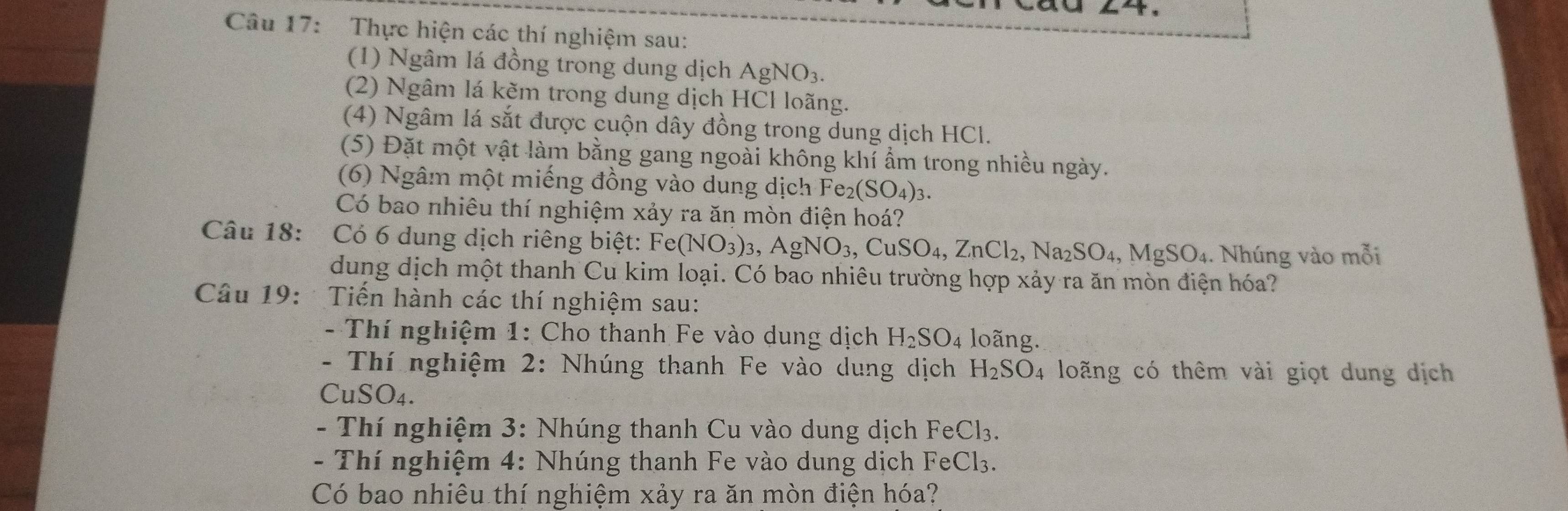 Thực hiện các thí nghiệm sau: 
(1) Ngâm lá đồng trong dung dịch AgNO_3. 
(2) Ngâm lá kẽm trong dung dịch HCl loãng. 
(4) Ngâm lá sắt được cuộn dây đồng trong dung dịch HCl. 
(5) Đặt một vật làm bằng gang ngoài không khí ẩm trong nhiều ngày. 
(6) Ngâm một miếng đồng vào dung dịch Fe_2(SO_4)_3. 
Có bao nhiêu thí nghiệm xảy ra ăn mòn điện hoá? 
Câu 18: Có 6 dung dịch riêng biệt: c° (NO_3)_3, AgNO_3, CuSO_4, ZnCl_2, Na_2SO_4, MgSO_4. Nhúng vào mỗi 
dung dịch một thanh Cu kim loại. Có bao nhiêu trường hợp xảy ra ăn mòn điện hóa? 
Câu 19: Tiến hành các thí nghiệm sau: 
- Thí nghiệm 1: Cho thanh Fe vào dung dịch H_2SO_4 loãng. 
- Thí nghiệm 2: Nhúng thanh Fe vào dung dịch H_2SO_4 loãng có thêm vài giọt dung dịch 
Cu SO_4. 
- Thí nghiệm 3: Nhúng thanh Cu vào dung dịch FeCl_3. 
- Thí nghiệm 4: Nhúng thanh Fe vào dung dịch Fe Cl_3
Có bao nhiêu thí nghiệm xảy ra ăn mòn điện hóa?