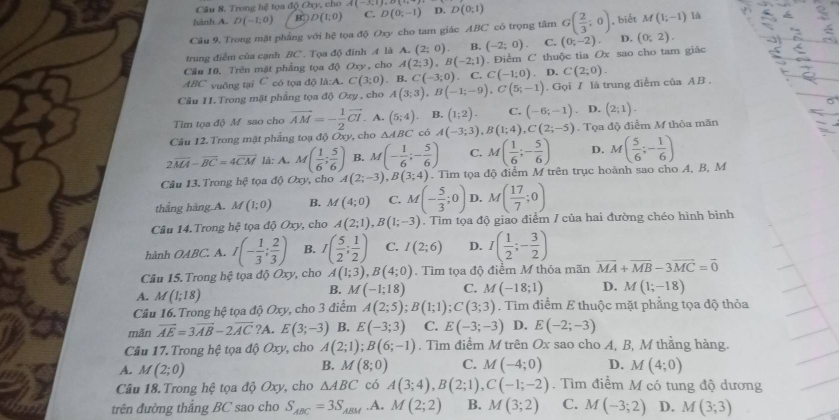 Trong hệ tọa độ Oxy, cho A(-3,1),2(+
hành A. D(-1;0) B. D(1;0) C. D(0;-1) D. D(0;1)
Câu 9. Trong mặt phẳng với hệ tọa độ Oxy cho tam giác ABC có trọng tâm G( 2/3 ;0) , biết M(1;-1) là
trung điểm của cạnh BC . Tọa độ đinh A là A. (2;0) B. (-2;0). C. (0;-2) D. (0;2).
Cầu 10. Trên mặt phẳng tọa độ Oxy, cho A(2;3),B(-2;1). Điểm C thuộc tia Ox sao cho tam giác
ABC vuông tại C có tọa độ là:A. C(3;0). B. C(-3;0). C. Cbeginpmatrix -1;0endpmatrix. D. C(2;0).
Cầu 11. Trong mặt phẳng tọa độ Oxy , cho A(3;3),B(-1;-9),C(5;-1). Gọi I là trung điểm của AB .
Tìm tọa độ M sao cho vector AM=- 1/2 vector CI. A. (5;4) B. (1;2). C. (-6;-1) D. (2;1).
Câu 12. Trong mặt phẳng toạ dhat QOxy , cho △ ABC có A(-3;3),B(1;4),C(2;-5). Tọa độ điểm M thỏa mãn
2overline MA-overline BC=4overline CM là: A. M( 1/6 ; 5/6 ) B. M(- 1/6 ;- 5/6 ) C. M( 1/6 ;- 5/6 ) D. M( 5/6 ;- 1/6 )
Câu 13. Trong hệ tọa độ Oxy, cho A(2;-3),B(3;4). Tim tọa độ điểm M trên trục hoành sao cho A, B, M
thắng hàng.A. M(1;0) B. M(4;0) C. M(- 5/3 ;0) D. M( 17/7 ;0)
Câu 14. Trong hệ tọa độ Ox , cho A(2;1),B(1;-3). Tìm tọa độ giao điểm / của hai đường chéo hình bình
hành OABC : A. I(- 1/3 ; 2/3 ) B. I( 5/2 ; 1/2 ) C. I(2;6) D. I( 1/2 ;- 3/2 )
Câu 15. Trong hệ tọa độ Oxy, cho A(1;3),B(4;0). Tìm tọa độ điểm M thỏa mãn vector MA+vector MB-3vector MC=vector 0
A. M(1;18)
B. M(-1;18) C. M(-18;1) D. M(1;-18)
Câu 16. Trong hệ tọa độ Oxy, cho 3 điểm A(2;5);B(1;1);C(3;3). Tìm điểm E thuộc mặt phẳng tọa độ thỏa
mãn vector AE=3vector AB-2vector AC ?A. E(3;-3) B. E(-3;3) C. E(-3;-3) D. E(-2;-3)
Câu 17. Trong hệ tọa độ Oxy, cho A(2;1);B(6;-1). Tìm điểm M trên Ox sao cho A, B, M thằng hàng.
B.
C.
A. M(2;0) M(8;0) M(-4;0) D. M(4;0)
Câu 18. Trong hệ tọa độ Oxy, cho △ ABC có A(3;4),B(2;1),C(-1;-2). Tìm điểm M có tung độ dương
trên đường thắng BC sao cho S_ABC=3S_ABM.A. M(2;2) B. M(3;2) C. M(-3;2) D. M(3;3)