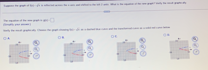 Suppose the graph of f(x)=sqrt(x) is reflected across the x-axis and shifted to the left 2 units. What is the equation of the new graph? Verify the result graphically
_
_
The equation of the new graph is g(x)=□
(Simplify your answer.)
Verify the result graphically. Choose the graph showing f(x)=sqrt(x)an a dashed blue curve and the transformed curve as a solid red curve below .
B.
C.
A. D. a
a
a 
B B C