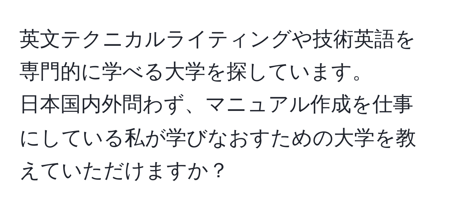 英文テクニカルライティングや技術英語を専門的に学べる大学を探しています。  
日本国内外問わず、マニュアル作成を仕事にしている私が学びなおすための大学を教えていただけますか？