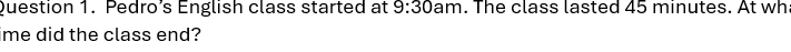 Pedro’s English class started at 9:30 am . The class lasted 45 minutes. At wh 
ime did the class end?