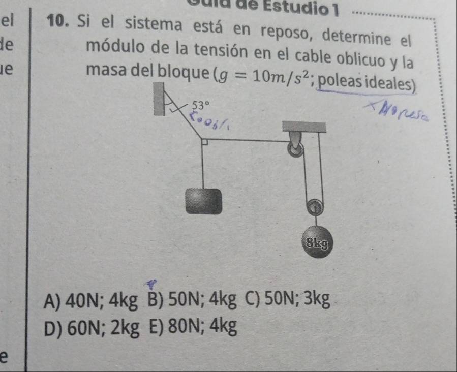 Gula de Estudio 1
el 10. Si el sistema está en reposo, determine el_
le
módulo de la tensión en el cable oblicuo y la
le masa del bloque (g=10m/s^2 as ideales)
A) 40N; 4kg B) 50N; 4kg C) 50N; 3kg
D) 60N; 2kg E) 80N; 4kg
e