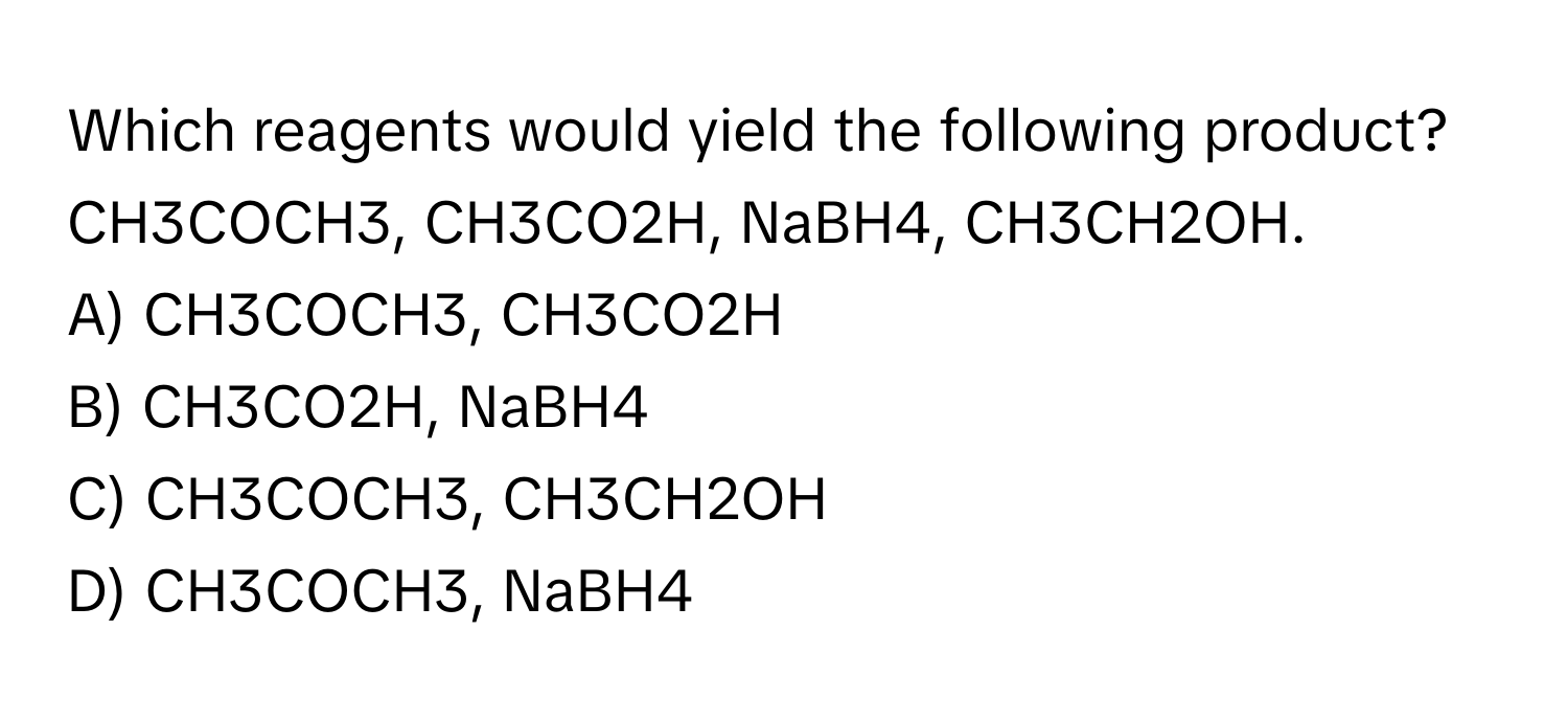 Which reagents would yield the following product? 
CH3COCH3, CH3CO2H, NaBH4, CH3CH2OH.

A) CH3COCH3, CH3CO2H 
B) CH3CO2H, NaBH4 
C) CH3COCH3, CH3CH2OH 
D) CH3COCH3, NaBH4