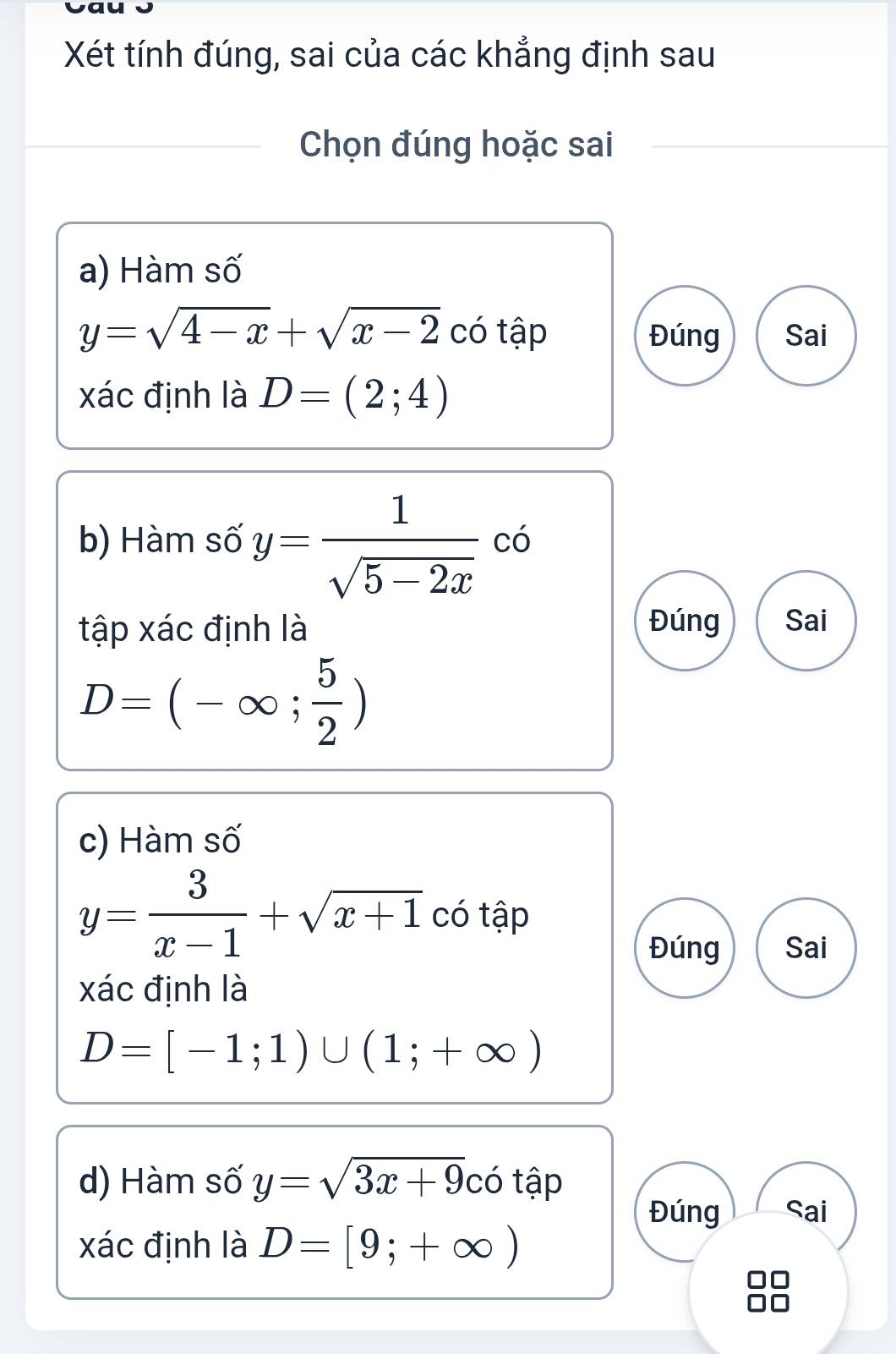 Xét tính đúng, sai của các khẳng định sau
Chọn đúng hoặc sai
a) Hàm số
y=sqrt(4-x)+sqrt(x-2) có tập Đúng Sai
xác định là D=(2;4)
b) Hàm số y= 1/sqrt(5-2x)  có
tập xác định là
Đúng Sai
D=(-∈fty ; 5/2 )
c) Hàm số
y= 3/x-1 +sqrt(x+1) cot hat a D
Đúng Sai
xác định là
D=[-1;1)∪ (1;+∈fty )
d) Hàm số y=sqrt(3x+9)c có tập
Đúng Sai
xác định là D=[9;+∈fty )