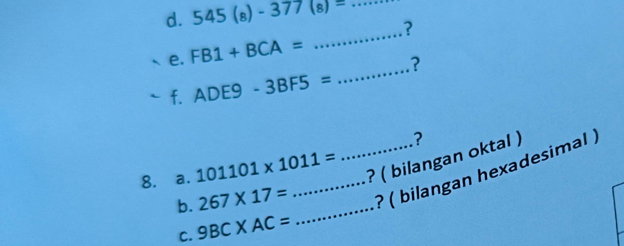 545(8)-377(8)= _ 
_ V(1) ^□  ? 
_ 
e. FB1+BCA=
? 
a f.ADE9-3BF5=
? 
8. a. 101101* 1011= _ _? ( bilangan oktal ) 
b. 267* 17= _ 
? ( bilangan hexadesimal ) 
C. 9BC* AC=