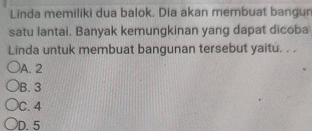 Linda memiliki dua balok. Dia akan membuat bangun
satu lantai. Banyak kemungkinan yang dapat dicoba
Linda untuk membuat bangunan tersebut yaitu. . .
A. 2
B. 3
C. 4
D. 5