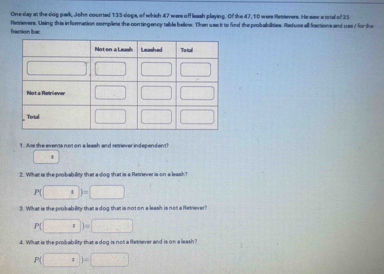 One day at the dog park, John counted 135 dogs, of which 47 were off leash playing. Of the 47, 10 were Retrievers. He saw a total of 35
Retrievers. Using this information complete the contingency table below. Then use it to find the probabilities. Reduce all fractions and use / for the
fraction bar.
1. Are the events not on a leash and retriever independent?
;
2. What is the probability that a dog that is a Retriever is on a leash?
P(□ )=□
3. What is the probability that a dog that is not on a leash is not a Retriever?
P( [frac ,frac ]; )=□
4. What is the probability that a dog is not a Retriever and is on a leash?
P(□ )=□