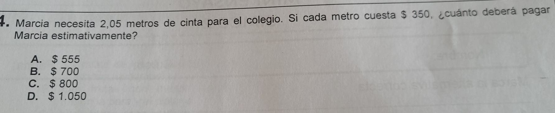 Marcia necesita 2,05 metros de cinta para el colegio. Si cada metro cuesta $ 350, ¿cuánto deberá pagar
Marcia estimativamente?
A. $ 555
B. $ 700
C. $ 800
D. $ 1.050