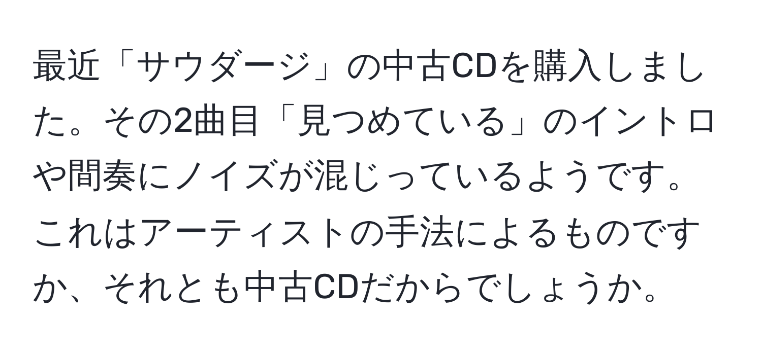 最近「サウダージ」の中古CDを購入しました。その2曲目「見つめている」のイントロや間奏にノイズが混じっているようです。これはアーティストの手法によるものですか、それとも中古CDだからでしょうか。