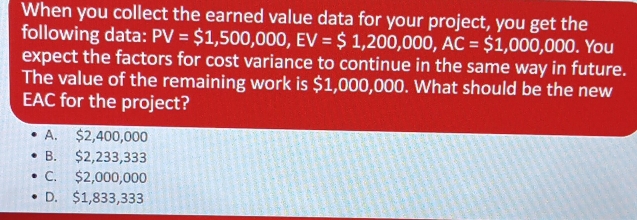 When you collect the earned value data for your project, you get the
following data: PV=$1,500,000, EV=$1,200,000, AC=$1,000,000. . You
expect the factors for cost variance to continue in the same way in future.
The value of the remaining work is $1,000,000. What should be the new
EAC for the project?
A. $2,400,000
B. $2,233,333
C. $2,000,000
D. $1,833,333