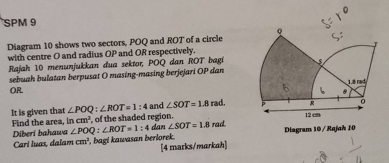 SPM 9 
Diagram 10 shows two sectors, POQ and ROT of a circle 
with centre O and radius OP and OR respectively. 
Rajah 10 menunjukkan dua sektor, POQ dan ROT bagi 
sebuah bulatan berpusat O masing-masing berjejari OP dan
OR. 
It is given that ∠ POQ:∠ ROT=1:4 and ∠ SOT=1.8 rad. 
Find the area, in cm^2 , of the shaded region. 
Diberi bahawa ∠ POQ:∠ ROT=1:4 D dan ∠ SOT=1.8 rad. 
Diagram 10 / Rajah 10 
Cari luas, dalam cm^2 i, bagi kawasan berlorek. 
[4 marks/markah]