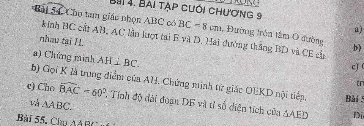 Bài tập cuối chương 9 
Bài 54, Cho tam giác nhọn ABC có BC=8cm. Đường tròn tâm O đường b) 
a) 
kính BC cắt AB, AC lần lượt tại E và D. Hai đường thắng BD và CE cắt 
nhau tại H. 
a) Chứng minh AH⊥ BC. 
c)( 
b) Gọi K là trung điểm của AH. Chứng minh tứ giác OEKD nội tiếp. 
tr 
c) Cho widehat BAC=60°. Tính độ dài đoạn DE và tỉ số diện tích của △ AED
và △ ABC. 
Bài 
Đi 
Bài 55. Cho △ ABC