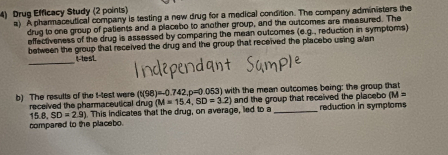 Drug Efficecy Study (2 points) 
a) A pharmaceutical company is testing a new drug for a medical condition. The company administers the 
drug to one group of patients and a placebo to another group, and the outcomes are measured. The 
effectiveness of the drug is assessed by comparing the mean outcomes (e.g., reduction in symptoms) 
between the group that received the drug and the group that received the placebo using a/an 
_ 
t-test. 
b) The results of the t-test were (t(98)=0.742, p=0.053) with the mean outcomes being: the group that 
received the pharmaceutical drug (M=15.4, SD=3.2) and the group that received the placebo (M=
15.8, SD=2.9). This indicates that the drug, on average, led to a _reduction in symptoms 
compared to the placebo.