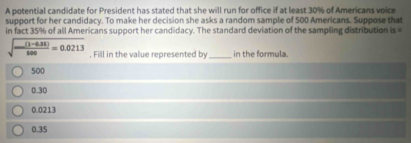 A potential candidate for President has stated that she will run for office if at least 30% of Americans voice
support for her candidacy. To make her decision she asks a random sample of 500 Americans. Suppose that
in fact 35% of all Americans support her candidacy. The standard deviation of the sampling distribution is=
sqrt(frac (1-0.35))500=0.0213. Fill in the value represented by _in the formula.
500
0.30
0.0213
0.35