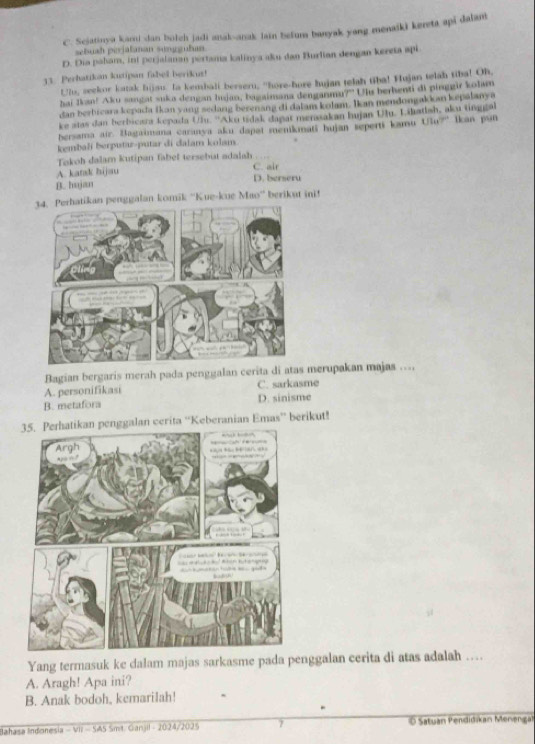 C. Sejatinya kani dan botch jadi anak-anak Jain befuns banyak yang menaiki kereta api dalan
sebuah pijalaman sungguðum
D. Dia paham, int perjalanan pertama kalinya aku dan Burlian dengan kereta api
33. Perhatikan kutipan fabell berikut!
U7u, seekor katak hijsu. Ia kembali berseru, "hore-hore hujan telah tiba! Hujan telah tiba! Oh,
hai Ikan! Aku sangat suka dengan lujan, bagaimana denganma?" Uhu berhenti di pinggir kolam
dan berbicara kepada Ikan yang sedang berenang di dalam kolam. Ikan mendongakkan kepalanya
ke atas dan berbicara kepada Ulu. ''Aku tidak dapat menasakan hujan Ulu. Lihatlah, aku tinggal
bersama air. Bagaimana caranya aku dapat menikmati hujan seperti kamu Uu?' Ikan pun
kembali berputar-putar di dalam kolam
Tokoh dalam kutipan fabel tersebut adalah
A. katsk hijau C. air
B. hujan D. berseru
atikan penggalan komik ''Kue-kue Mao'' berikut ini!
Bagian bergaris merah pada penggalan cerita di ata merupakan majas ..,
A. personifikasi C. sarkasme
B. metafora D. sinisme
penggalan cerita “'Keberanian Emas” berikut!
Yang termasuk ke dalam majas sarkasme pada penggalan cerita di atas adalah …
A. Aragh! Apa ini?
B. Anak bodoh, kemarilah!
Bahasa Indonesia - VII - SA5 Smt. Ganjil - 2024/2025 7 O Satuan Pendidikan Menengal