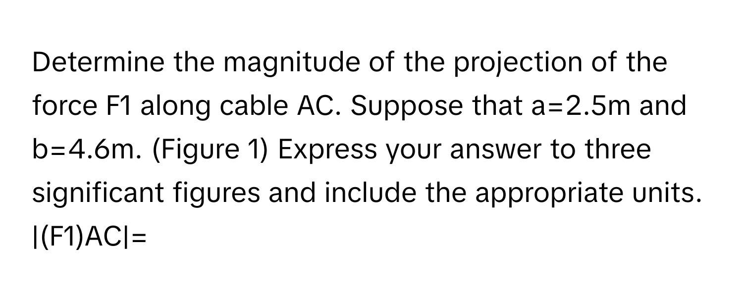 Determine the magnitude of the projection of the force F1 along cable AC. Suppose that a=2.5m and b=4.6m. (Figure 1) Express your answer to three significant figures and include the appropriate units. |(F1)AC|=